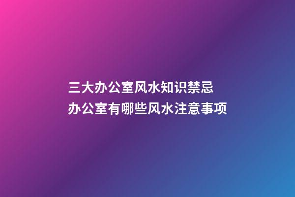 三大办公室风水知识禁忌 办公室有哪些风水注意事项